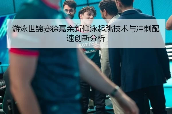 游泳世锦赛徐嘉余新仰泳起跳技术与冲刺配速创新分析
